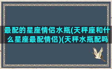 最配的星座情侣水瓶(天秤座和什么星座最配情侣)(天秤水瓶配吗)