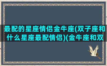 最配的星座情侣金牛座(双子座和什么星座最配情侣)(金牛座和双子座明星夫妻)