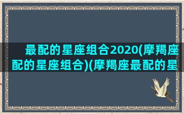 最配的星座组合2020(摩羯座配的星座组合)(摩羯座最配的星座排名)