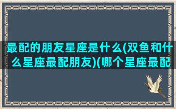 最配的朋友星座是什么(双鱼和什么星座最配朋友)(哪个星座最配双鱼座)