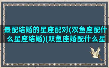 最配结婚的星座配对(双鱼座配什么星座结婚)(双鱼座婚配什么星座最好)