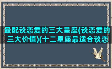 最配谈恋爱的三大星座(谈恋爱的三大价值)(十二星座最适合谈恋爱的星座)