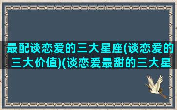 最配谈恋爱的三大星座(谈恋爱的三大价值)(谈恋爱最甜的三大星座)