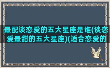 最配谈恋爱的五大星座是谁(谈恋爱最甜的五大星座)(适合恋爱的三个星座)