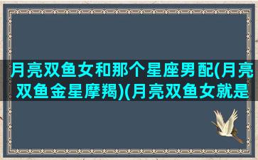 月亮双鱼女和那个星座男配(月亮双鱼金星摩羯)(月亮双鱼女就是妖精月亮双鱼女和什么人配)