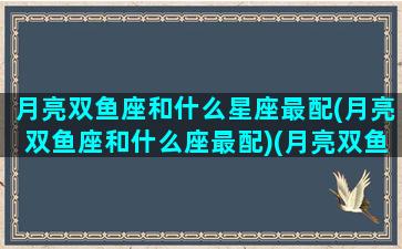 月亮双鱼座和什么星座最配(月亮双鱼座和什么座最配)(月亮双鱼座配对)