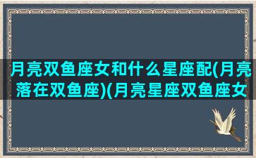 月亮双鱼座女和什么星座配(月亮落在双鱼座)(月亮星座双鱼座女人和什么星座配)