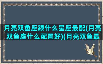 月亮双鱼座跟什么星座最配(月亮双鱼座什么配置好)(月亮双鱼最配的月亮星座)