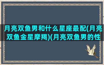 月亮双鱼男和什么星座最配(月亮双鱼金星摩羯)(月亮双鱼男的性格特点)