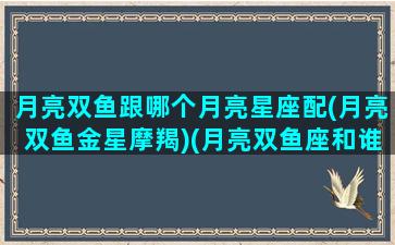 月亮双鱼跟哪个月亮星座配(月亮双鱼金星摩羯)(月亮双鱼座和谁配)