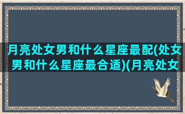 月亮处女男和什么星座最配(处女男和什么星座最合适)(月亮处女座男生的性格)