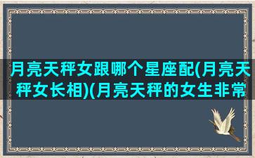 月亮天秤女跟哪个星座配(月亮天秤女长相)(月亮天秤的女生非常漂亮)