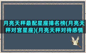 月亮天秤最配星座排名榜(月亮天秤对宫星座)(月亮天秤对待感情怎么样)