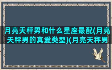 月亮天秤男和什么星座最配(月亮天秤男的真爱类型)(月亮天秤男真爱的表现)