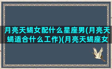 月亮天蝎女配什么星座男(月亮天蝎适合什么工作)(月亮天蝎座女合适的月亮星座)