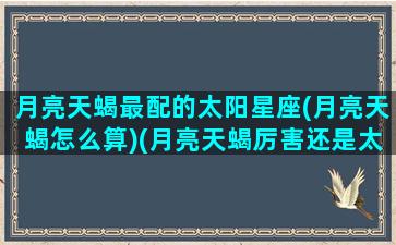 月亮天蝎最配的太阳星座(月亮天蝎怎么算)(月亮天蝎厉害还是太阳天蝎厉害)