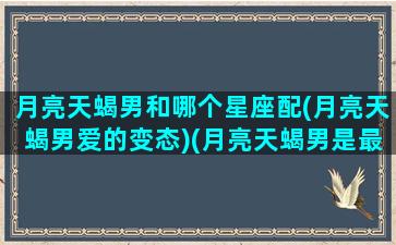 月亮天蝎男和哪个星座配(月亮天蝎男爱的变态)(月亮天蝎男是最可怕的)