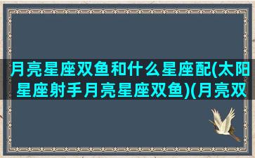 月亮星座双鱼和什么星座配(太阳星座射手月亮星座双鱼)(月亮双鱼和谁最配)