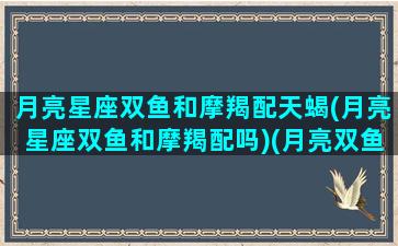 月亮星座双鱼和摩羯配天蝎(月亮星座双鱼和摩羯配吗)(月亮双鱼太阳摩羯)