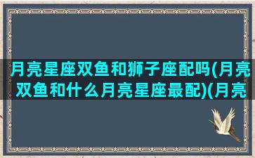 月亮星座双鱼和狮子座配吗(月亮双鱼和什么月亮星座最配)(月亮双鱼和谁最配)