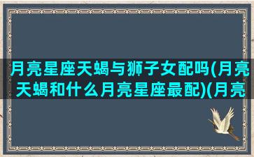 月亮星座天蝎与狮子女配吗(月亮天蝎和什么月亮星座最配)(月亮天蝎和月亮狮子在一起好吗)