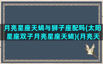 月亮星座天蝎与狮子座配吗(太阳星座双子月亮星座天蝎)(月亮天蝎和月亮狮子适合吗)