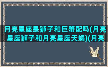 月亮星座是狮子和巨蟹配吗(月亮星座狮子和月亮星座天蝎)(月亮狮子女与月亮巨蟹男)