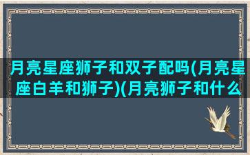 月亮星座狮子和双子配吗(月亮星座白羊和狮子)(月亮狮子和什么星座配)