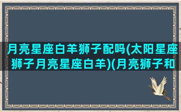 月亮星座白羊狮子配吗(太阳星座狮子月亮星座白羊)(月亮狮子和太阳白羊配吗)