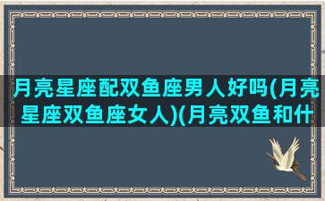 月亮星座配双鱼座男人好吗(月亮星座双鱼座女人)(月亮双鱼和什么月亮星座最配)