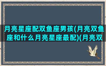 月亮星座配双鱼座男孩(月亮双鱼座和什么月亮星座最配)(月亮双鱼男和什么星座最合适)