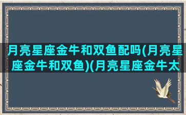 月亮星座金牛和双鱼配吗(月亮星座金牛和双鱼)(月亮星座金牛太阳星座双鱼)