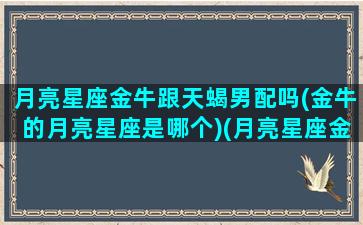 月亮星座金牛跟天蝎男配吗(金牛的月亮星座是哪个)(月亮星座金牛和月亮星座天蝎)