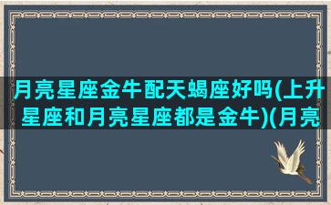 月亮星座金牛配天蝎座好吗(上升星座和月亮星座都是金牛)(月亮金牛金星天蝎男生)