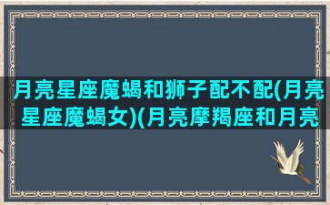 月亮星座魔蝎和狮子配不配(月亮星座魔蝎女)(月亮摩羯座和月亮狮子座)