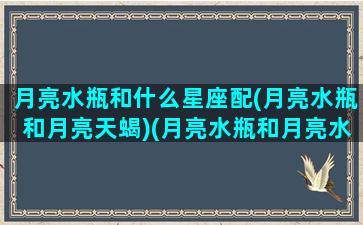 月亮水瓶和什么星座配(月亮水瓶和月亮天蝎)(月亮水瓶和月亮水瓶能做夫妻吗)