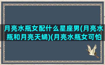 月亮水瓶女配什么星座男(月亮水瓶和月亮天蝎)(月亮水瓶女可怕的一面)