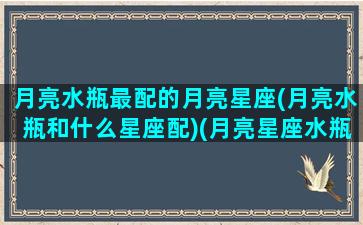月亮水瓶最配的月亮星座(月亮水瓶和什么星座配)(月亮星座水瓶座和什么星座配)