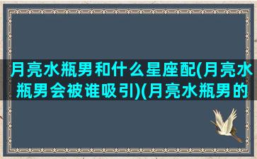 月亮水瓶男和什么星座配(月亮水瓶男会被谁吸引)(月亮水瓶男的深度剖析)