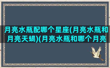 月亮水瓶配哪个星座(月亮水瓶和月亮天蝎)(月亮水瓶和哪个月亮星座最配)