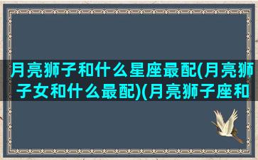 月亮狮子和什么星座最配(月亮狮子女和什么最配)(月亮狮子座和哪个月座最配)