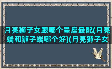 月亮狮子女跟哪个星座最配(月亮端和狮子端哪个好)(月亮狮子女漂亮嘛)