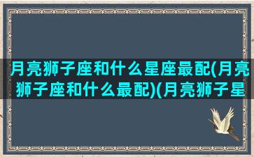 月亮狮子座和什么星座最配(月亮狮子座和什么最配)(月亮狮子星座组合最佳夫妻)