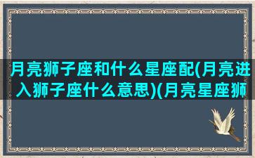 月亮狮子座和什么星座配(月亮进入狮子座什么意思)(月亮星座狮子座速配星座)