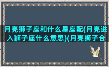 月亮狮子座和什么星座配(月亮进入狮子座什么意思)(月亮狮子合得来的月座)