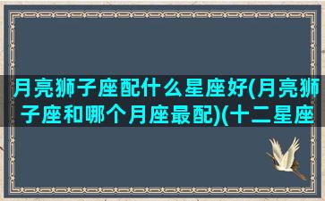 月亮狮子座配什么星座好(月亮狮子座和哪个月座最配)(十二星座最佳配对之月亮狮子座)