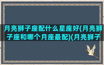 月亮狮子座配什么星座好(月亮狮子座和哪个月座最配)(月亮狮子和哪个月亮星座最合适)