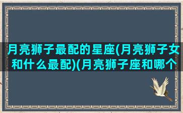 月亮狮子最配的星座(月亮狮子女和什么最配)(月亮狮子座和哪个月座最配)