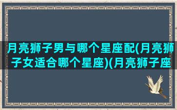 月亮狮子男与哪个星座配(月亮狮子女适合哪个星座)(月亮狮子座男配对)