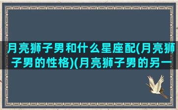 月亮狮子男和什么星座配(月亮狮子男的性格)(月亮狮子男的另一半)